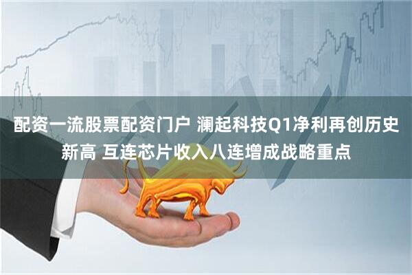 配资一流股票配资门户 澜起科技Q1净利再创历史新高 互连芯片收入八连增成战略重点