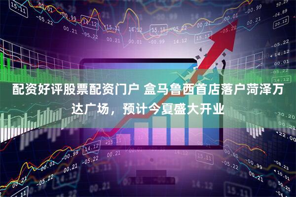 配资好评股票配资门户 盒马鲁西首店落户菏泽万达广场，预计今夏盛大开业
