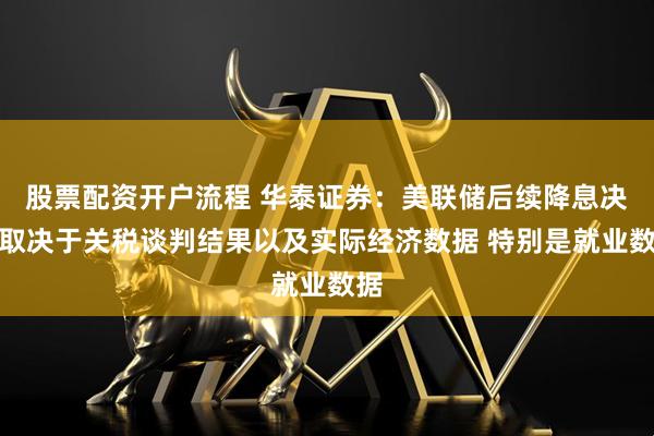 股票配资开户流程 华泰证券：美联储后续降息决策取决于关税谈判结果以及实际经济数据 特别是就业数据