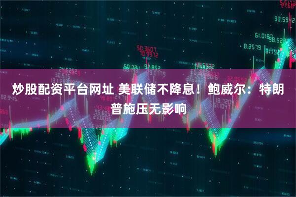 炒股配资平台网址 美联储不降息！鲍威尔：特朗普施压无影响