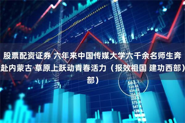 股票配资证券 六年来中国传媒大学六千余名师生奔赴内蒙古 草原上跃动青春活力（报效祖国 建功西部）
