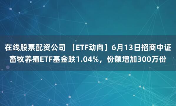 在线股票配资公司 【ETF动向】6月13日招商中证畜牧养殖ETF基金跌1.04%，份额增加300万份