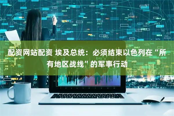 配资网站配资 埃及总统：必须结束以色列在“所有地区战线”的军事行动