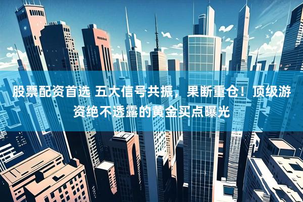 股票配资首选 五大信号共振，果断重仓！顶级游资绝不透露的黄金买点曝光
