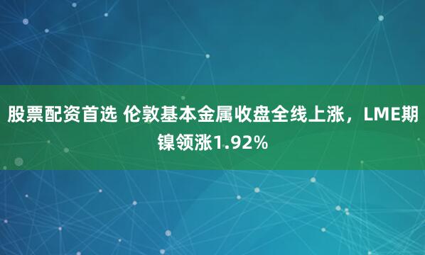 股票配资首选 伦敦基本金属收盘全线上涨，LME期镍领涨1.92%