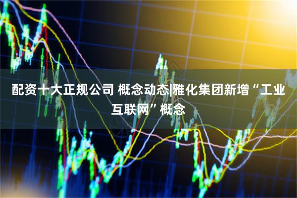 配资十大正规公司 概念动态|雅化集团新增“工业互联网”概念