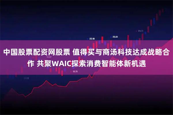 中国股票配资网股票 值得买与商汤科技达成战略合作 共聚WAIC探索消费智能体新机遇