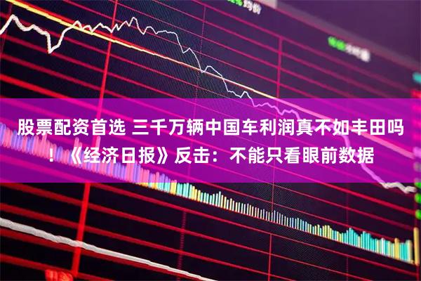 股票配资首选 三千万辆中国车利润真不如丰田吗！《经济日报》反击：不能只看眼前数据