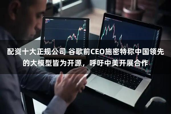 配资十大正规公司 谷歌前CEO施密特称中国领先的大模型皆为开源，呼吁中美开展合作