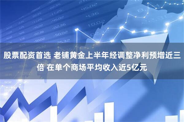 股票配资首选 老铺黄金上半年经调整净利预增近三倍 在单个商场平均收入近5亿元