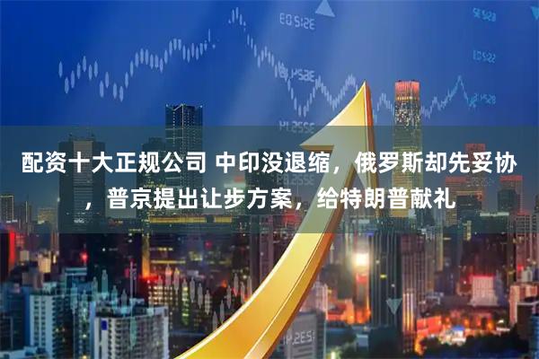 配资十大正规公司 中印没退缩，俄罗斯却先妥协，普京提出让步方案，给特朗普献礼