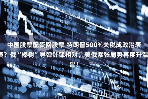 中国股票配资网股票 特朗普500%关税成政治表演？俄“榛树”导弹针锋相对，美俄紧张局势再度升温！