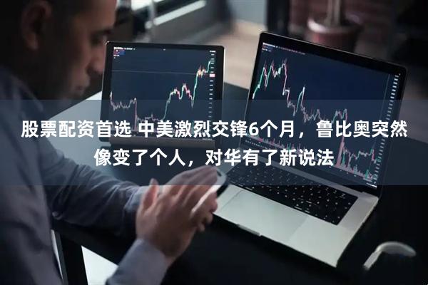 股票配资首选 中美激烈交锋6个月，鲁比奥突然像变了个人，对华有了新说法