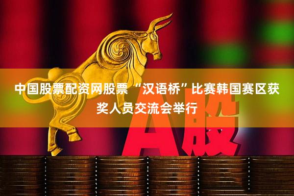 中国股票配资网股票 “汉语桥”比赛韩国赛区获奖人员交流会举行