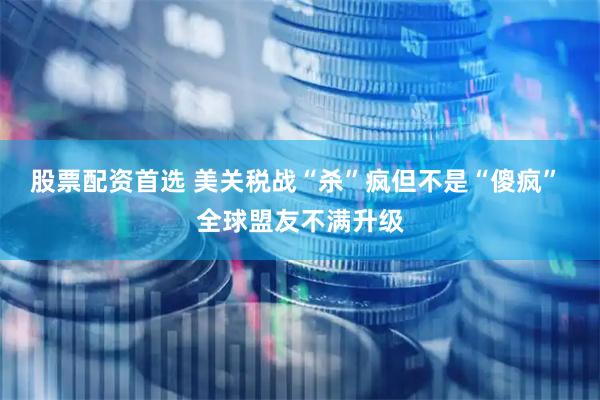 股票配资首选 美关税战“杀”疯但不是“傻疯” 全球盟友不满升级
