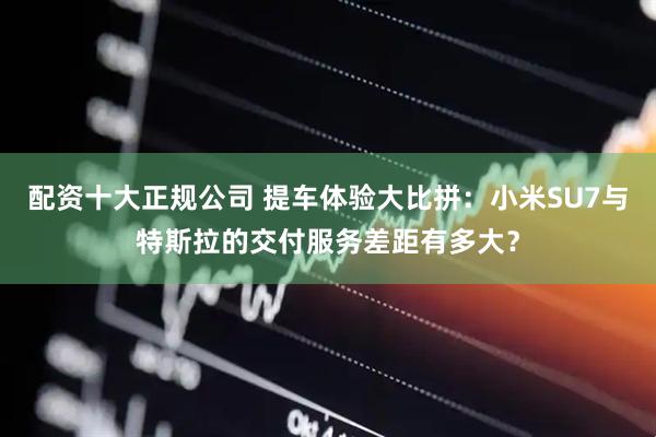 配资十大正规公司 提车体验大比拼：小米SU7与特斯拉的交付服务差距有多大？
