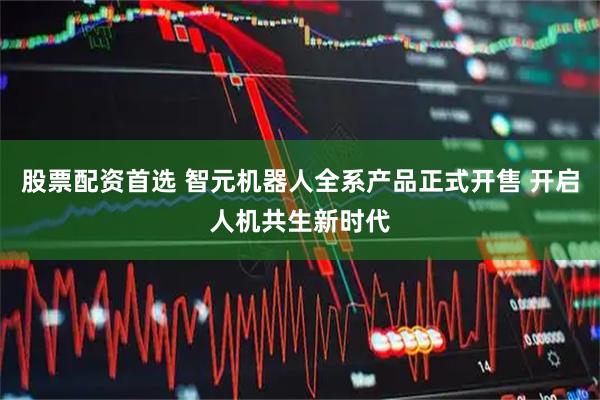 股票配资首选 智元机器人全系产品正式开售 开启人机共生新时代