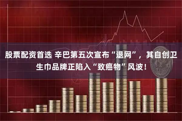 股票配资首选 辛巴第五次宣布“退网”，其自创卫生巾品牌正陷入“致癌物”风波！