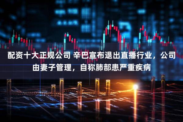 配资十大正规公司 辛巴宣布退出直播行业，公司由妻子管理，自称肺部患严重疾病