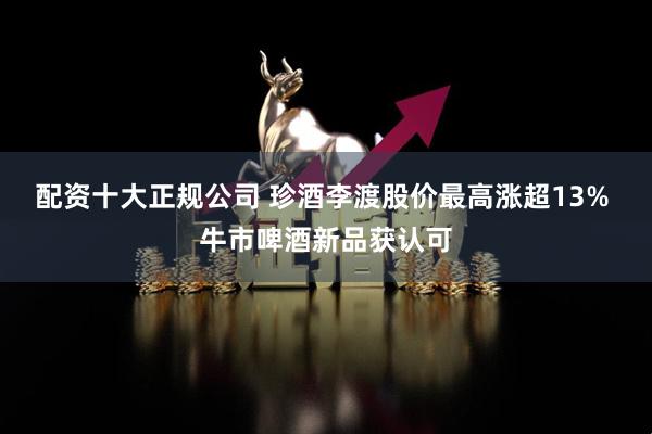 配资十大正规公司 珍酒李渡股价最高涨超13% 牛市啤酒新品获认可
