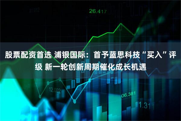 股票配资首选 浦银国际:首予蓝思科技“买入”评级 新一轮创新周期催化成长机遇
