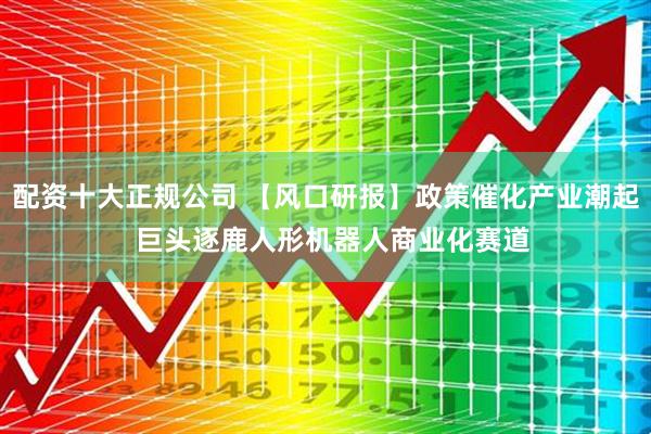 配资十大正规公司 【风口研报】政策催化产业潮起  巨头逐鹿人形机器人商业化赛道
