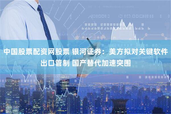 中国股票配资网股票 银河证券：美方拟对关键软件出口管制 国产替代加速突围