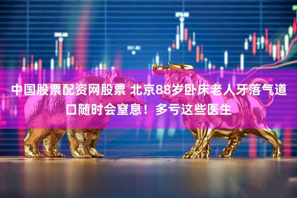 中国股票配资网股票 北京88岁卧床老人牙落气道口随时会窒息！多亏这些医生