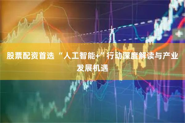 股票配资首选 “人工智能+”行动深度解读与产业发展机遇