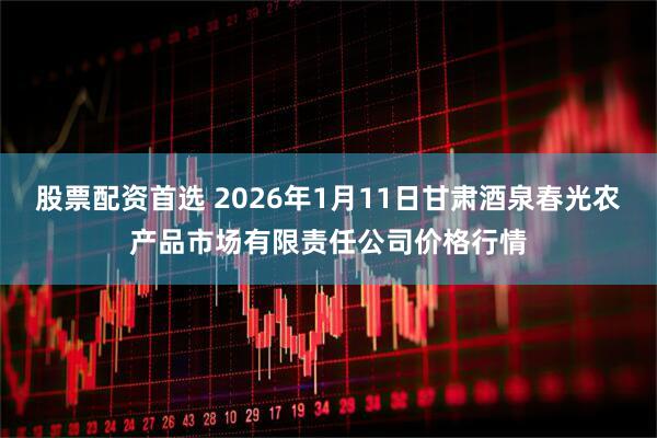 股票配资首选 2026年1月11日甘肃酒泉春光农产品市场有限责任公司价格行情