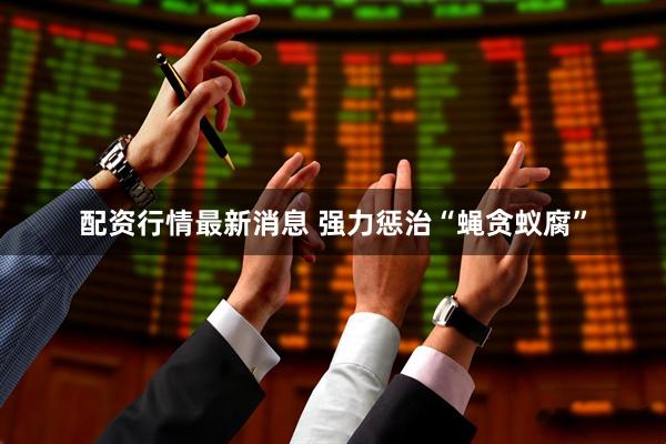 配资行情最新消息 强力惩治“蝇贪蚁腐”