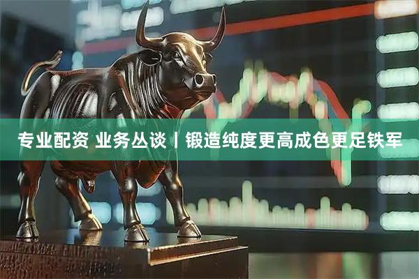 专业配资 业务丛谈丨锻造纯度更高成色更足铁军