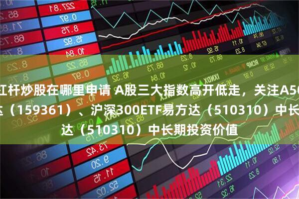 杠杆炒股在哪里申请 A股三大指数高开低走,关注A500ETF易方达(159361)、沪深300ETF易方达(510310)中长期投资价值