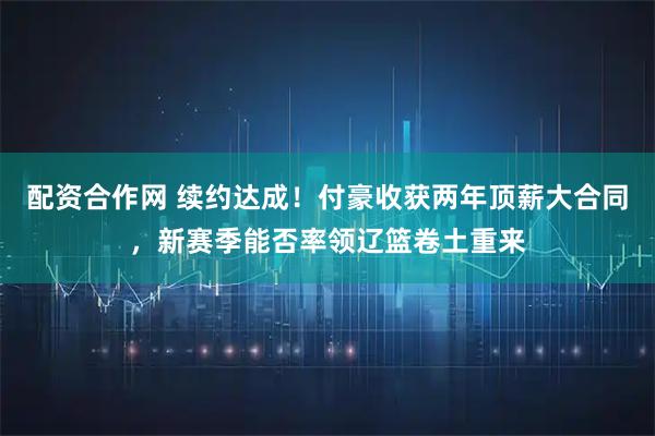 配资合作网 续约达成！付豪收获两年顶薪大合同，新赛季能否率领辽篮卷土重来